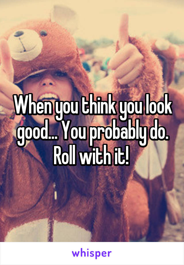 When you think you look good... You probably do. Roll with it! 