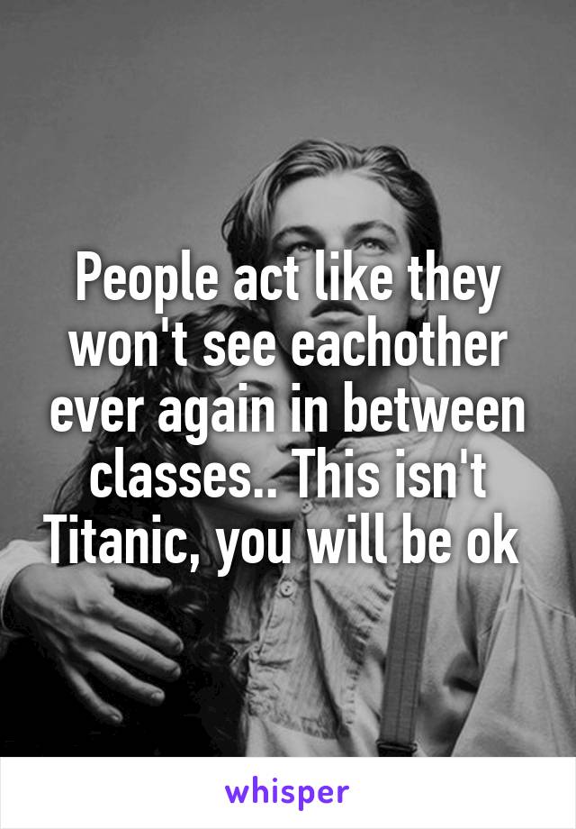 People act like they won't see eachother ever again in between classes.. This isn't Titanic, you will be ok 