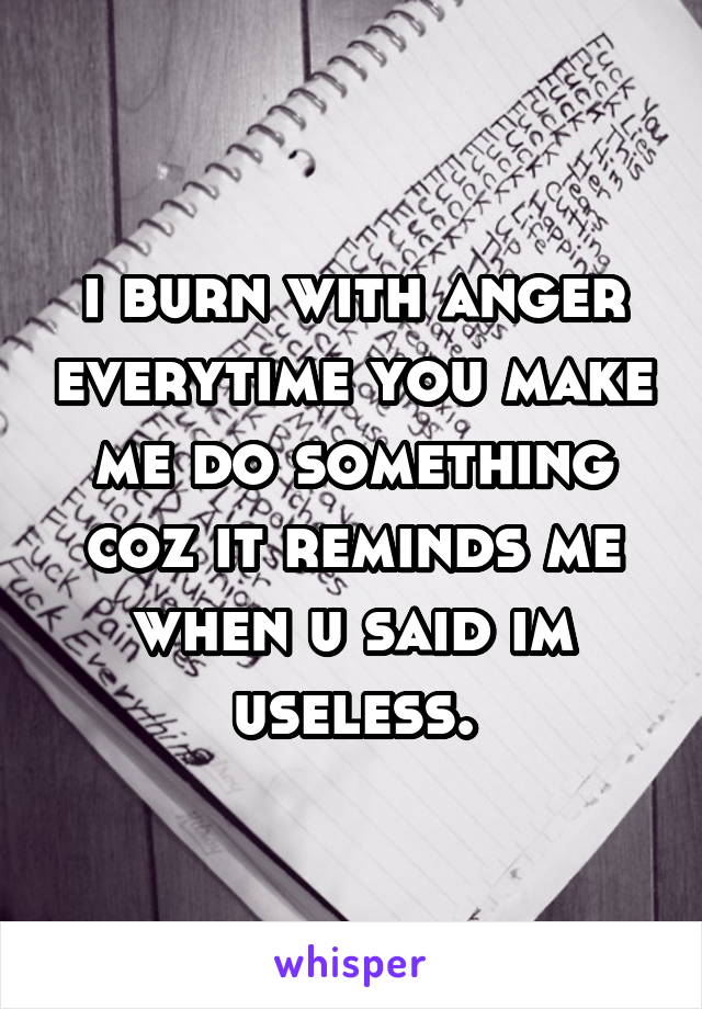 i burn with anger everytime you make me do something coz it reminds me when u said im useless.