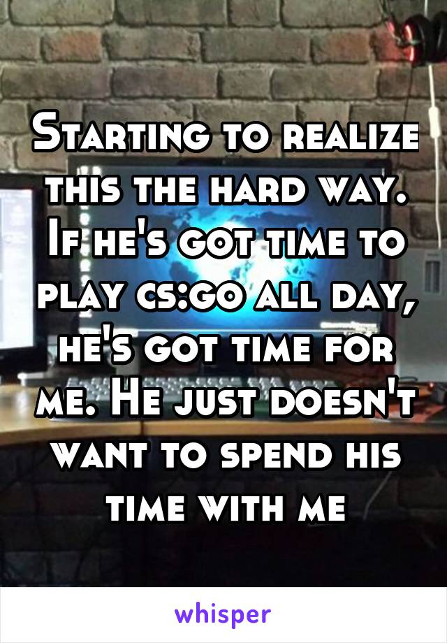 Starting to realize this the hard way. If he's got time to play cs:go all day, he's got time for me. He just doesn't want to spend his time with me
