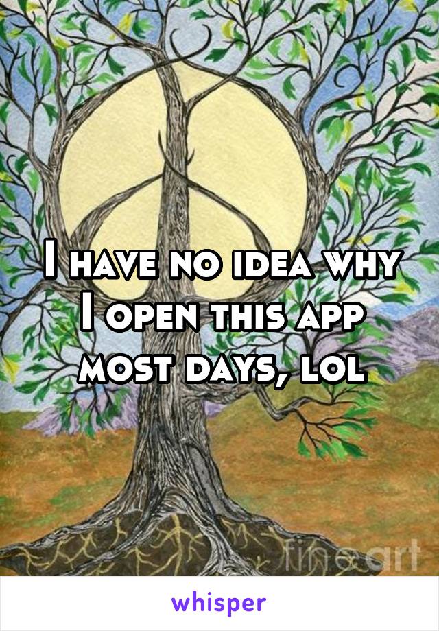 I have no idea why I open this app most days, lol