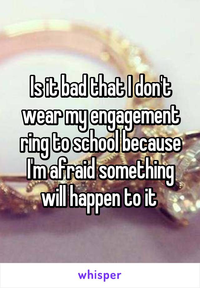 Is it bad that I don't wear my engagement ring to school because I'm afraid something will happen to it 