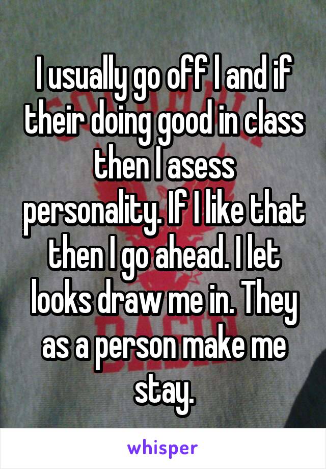 I usually go off l and if their doing good in class then I asess personality. If I like that then I go ahead. I let looks draw me in. They as a person make me stay.