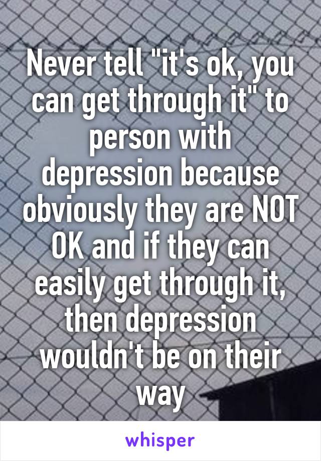 Never tell "it's ok, you can get through it" to person with depression because obviously they are NOT OK and if they can easily get through it, then depression wouldn't be on their way