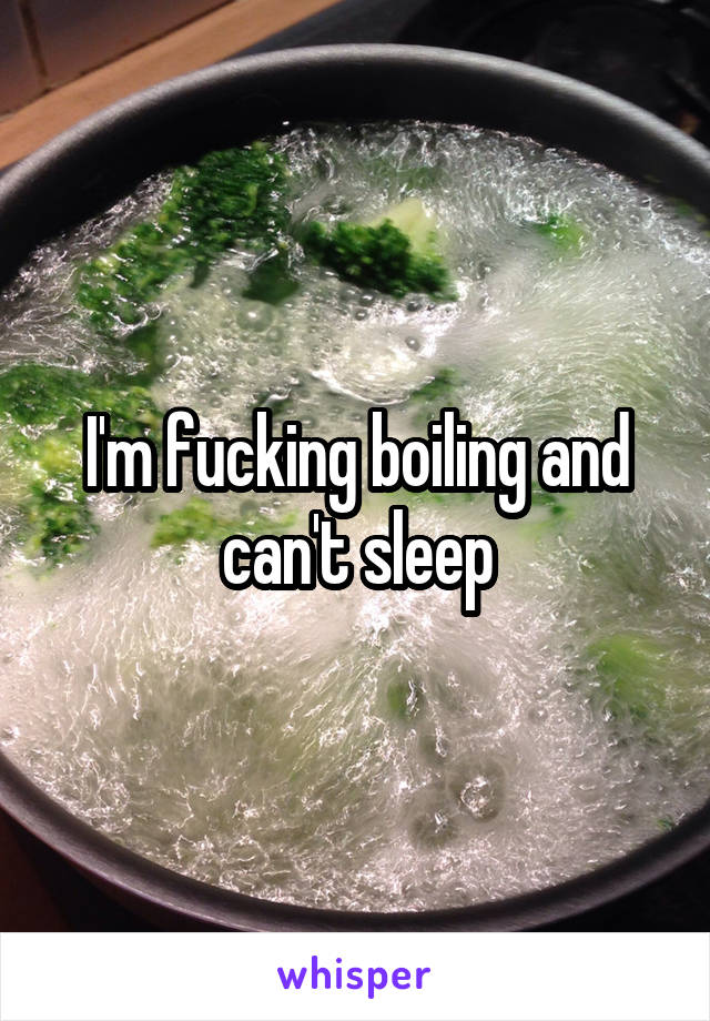 I'm fucking boiling and can't sleep