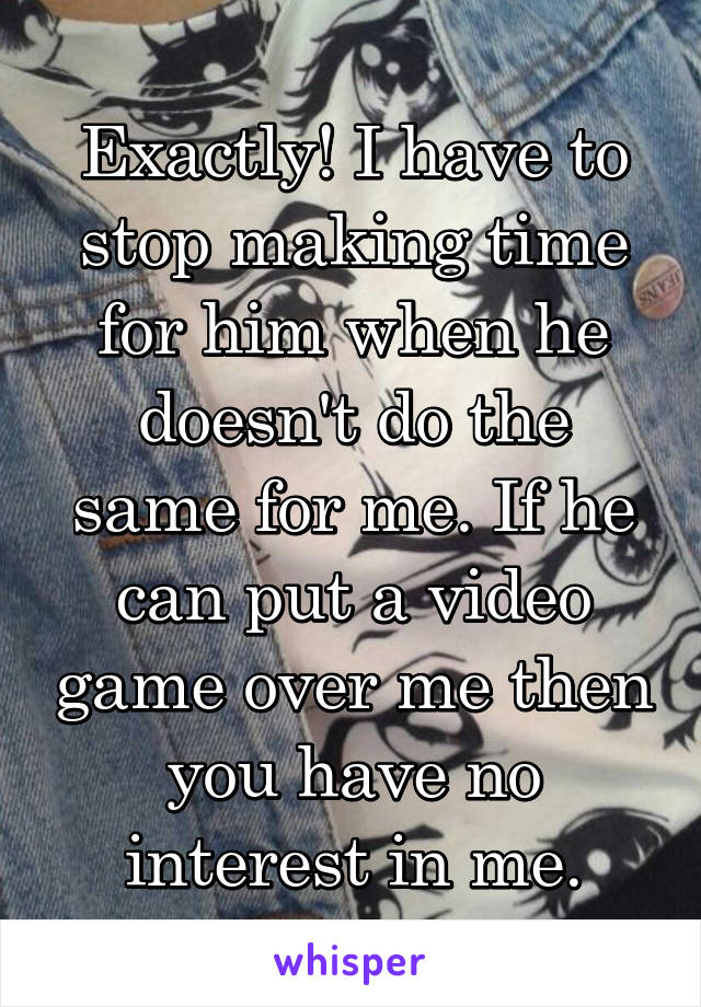 Exactly! I have to stop making time for him when he doesn't do the same for me. If he can put a video game over me then you have no interest in me.