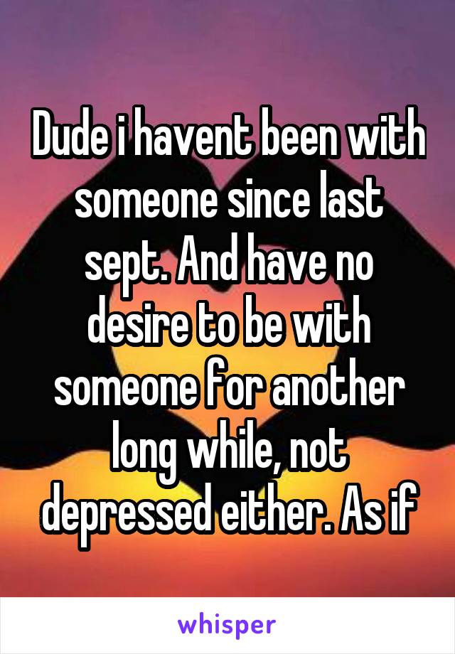 Dude i havent been with someone since last sept. And have no desire to be with someone for another long while, not depressed either. As if