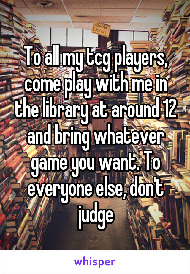 To all my tcg players, come play with me in the library at around 12 and bring whatever game you want. To everyone else, don't judge