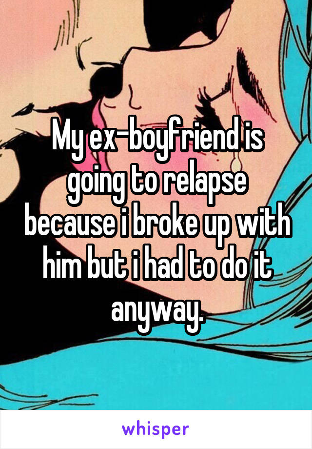 My ex-boyfriend is going to relapse because i broke up with him but i had to do it anyway.
