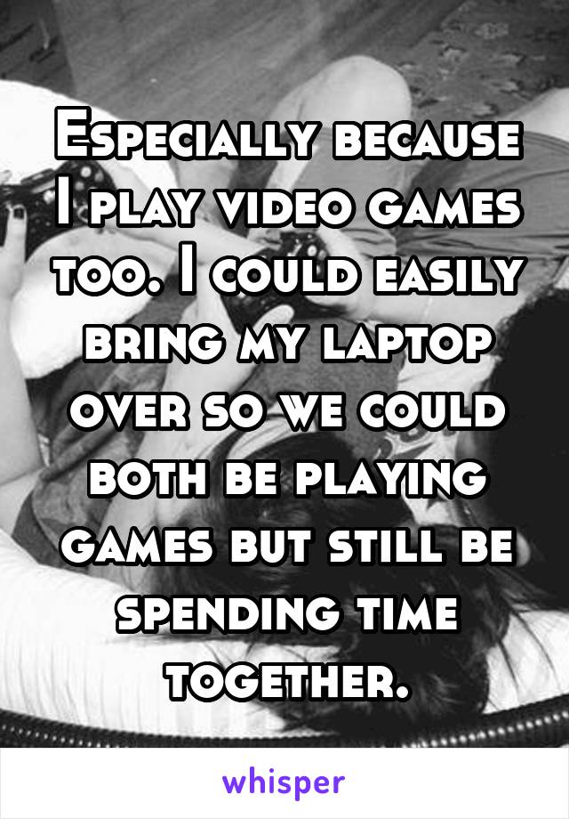 Especially because I play video games too. I could easily bring my laptop over so we could both be playing games but still be spending time together.