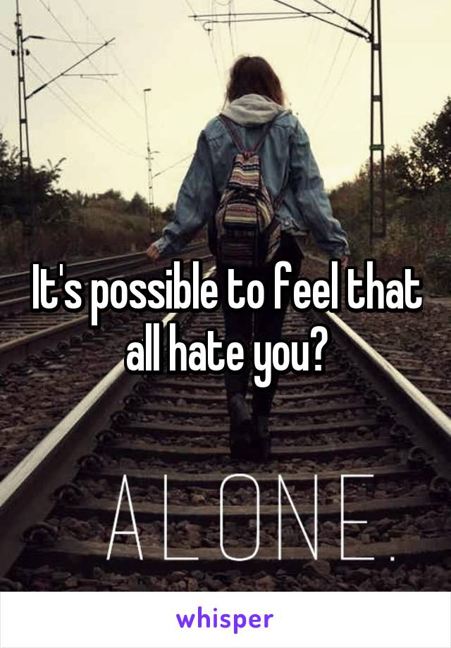 It's possible to feel that all hate you?