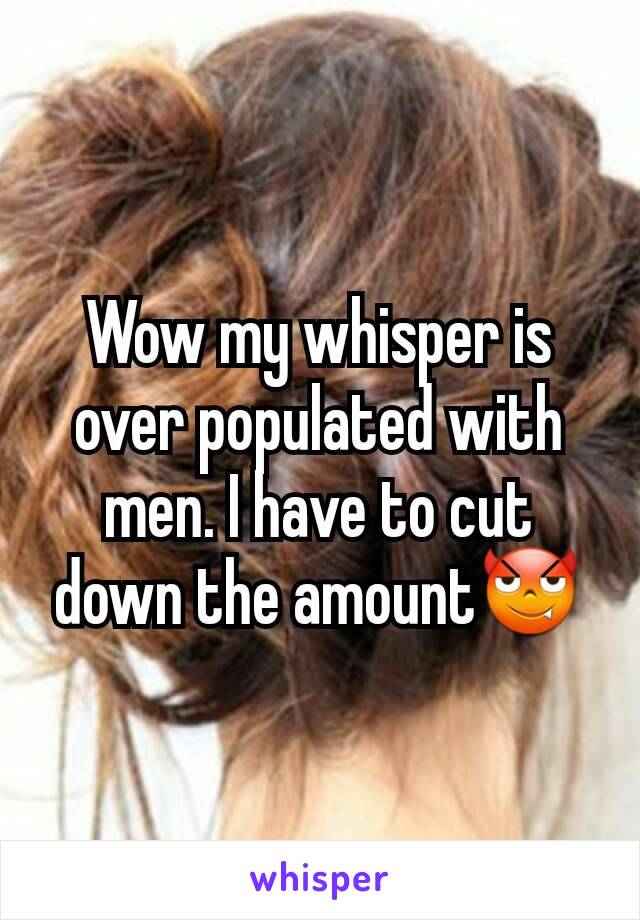 Wow my whisper is over populated with men. I have to cut down the amount😈