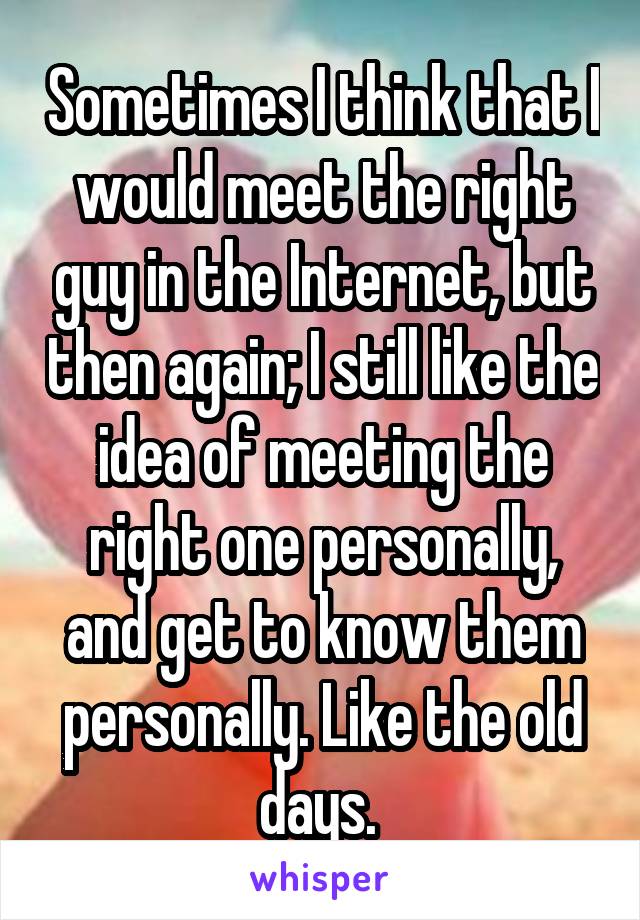 Sometimes I think that I would meet the right guy in the Internet, but then again; I still like the idea of meeting the right one personally, and get to know them personally. Like the old days. 