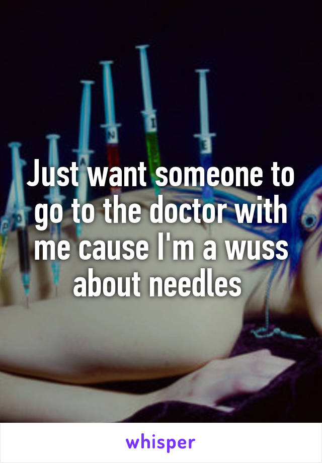 Just want someone to go to the doctor with me cause I'm a wuss about needles 