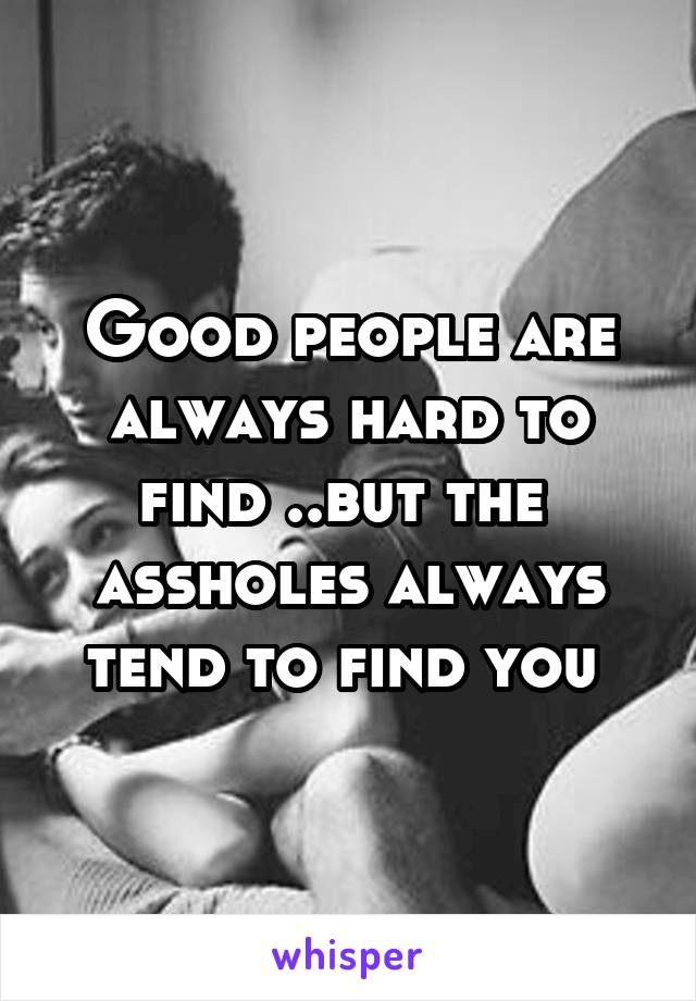 Good people are always hard to find ..but the  assholes always tend to find you 