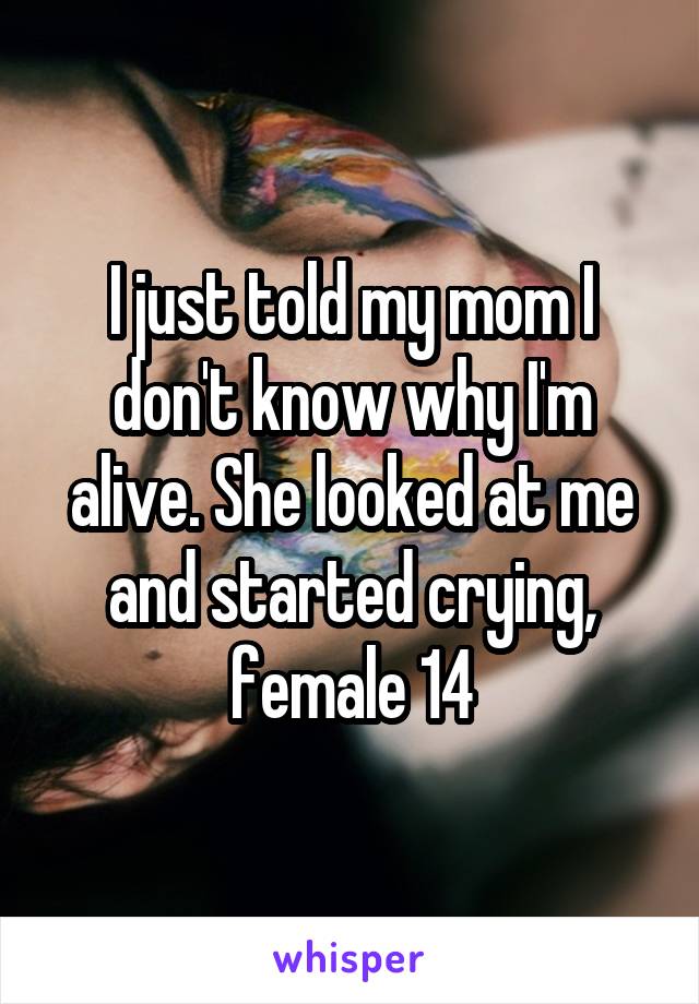 I just told my mom I don't know why I'm alive. She looked at me and started crying, female 14