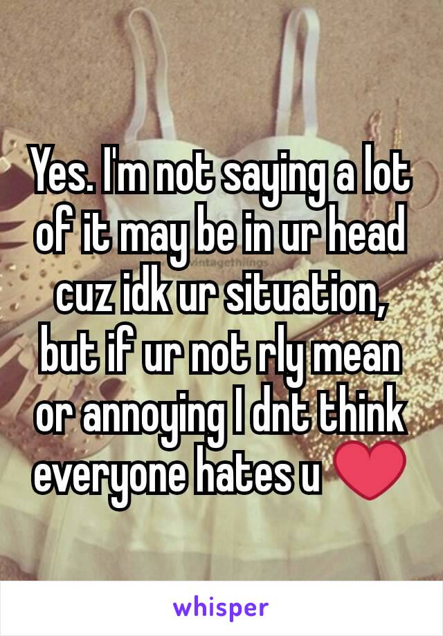 Yes. I'm not saying a lot of it may be in ur head cuz idk ur situation, but if ur not rly mean or annoying I dnt think everyone hates u ❤