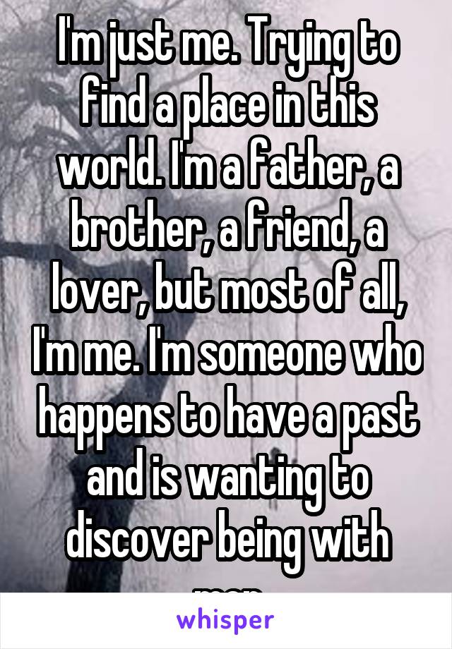 I'm just me. Trying to find a place in this world. I'm a father, a brother, a friend, a lover, but most of all, I'm me. I'm someone who happens to have a past and is wanting to discover being with men