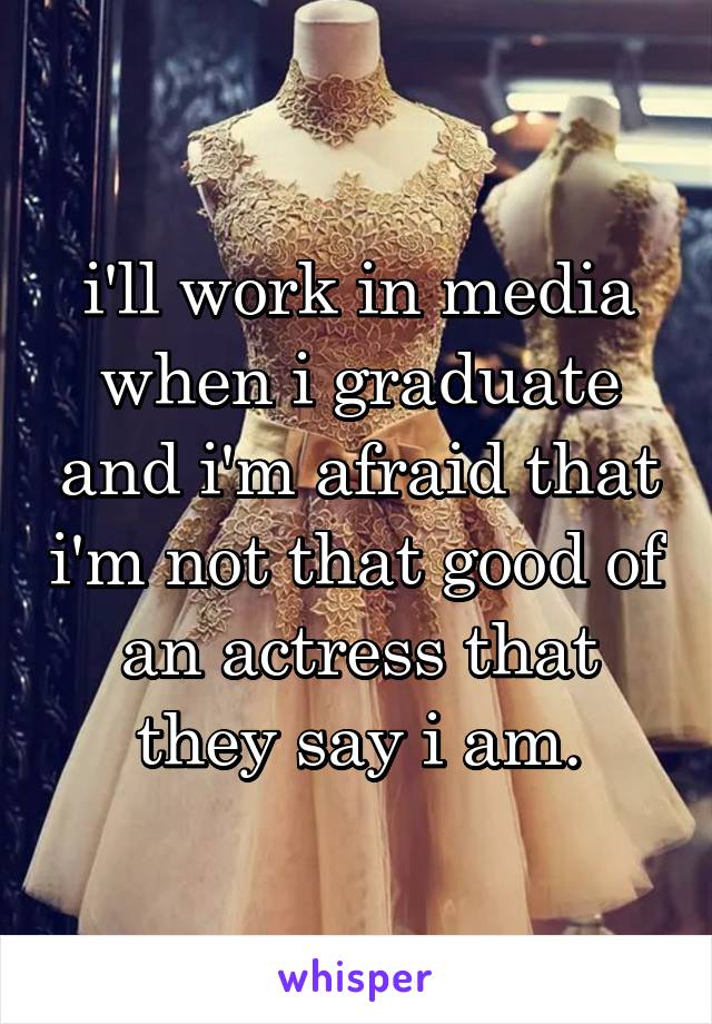 i'll work in media when i graduate and i'm afraid that i'm not that good of an actress that they say i am.