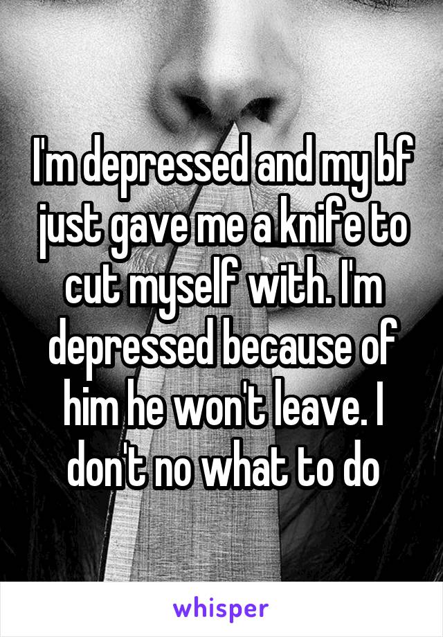 I'm depressed and my bf just gave me a knife to cut myself with. I'm depressed because of him he won't leave. I don't no what to do