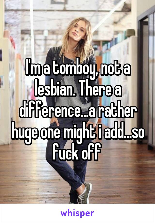I'm a tomboy, not a lesbian. There a difference...a rather huge one might i add...so fuck off 