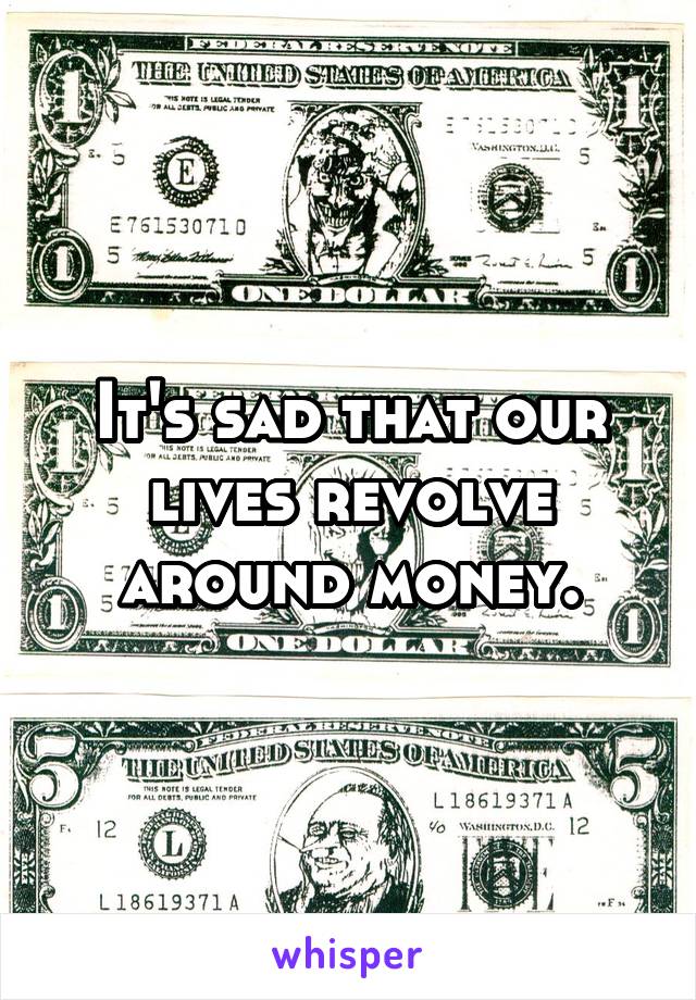 It's sad that our lives revolve around money.