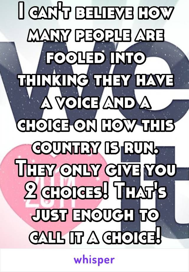 I can't believe how many people are fooled into thinking they have a voice and a choice on how this country is run. They only give you 2 choices! That's just enough to call it a choice! Come on pple!