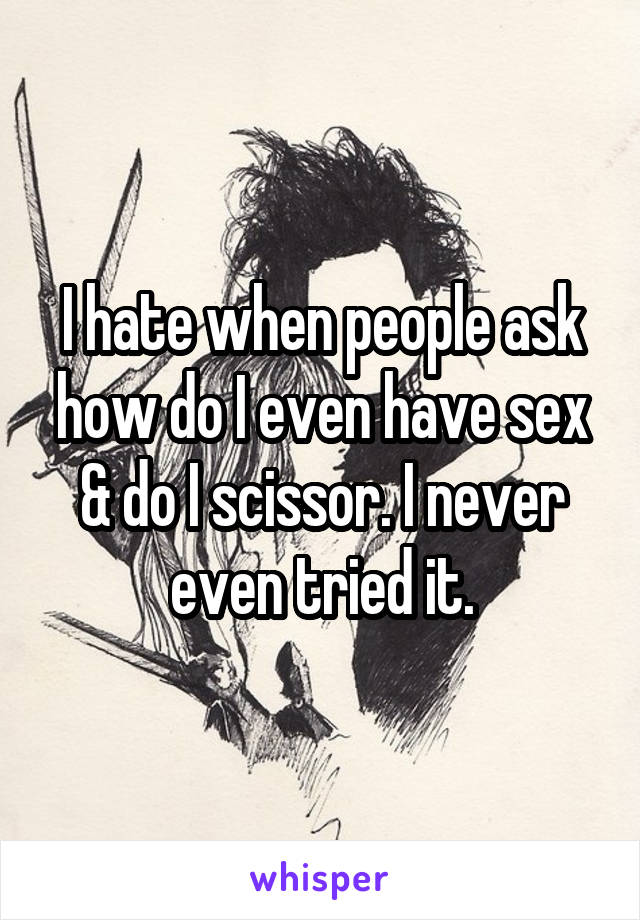 I hate when people ask how do I even have sex & do I scissor. I never even tried it.