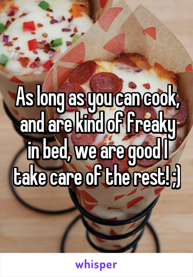 As long as you can cook, and are kind of freaky in bed, we are good I take care of the rest! ;)
