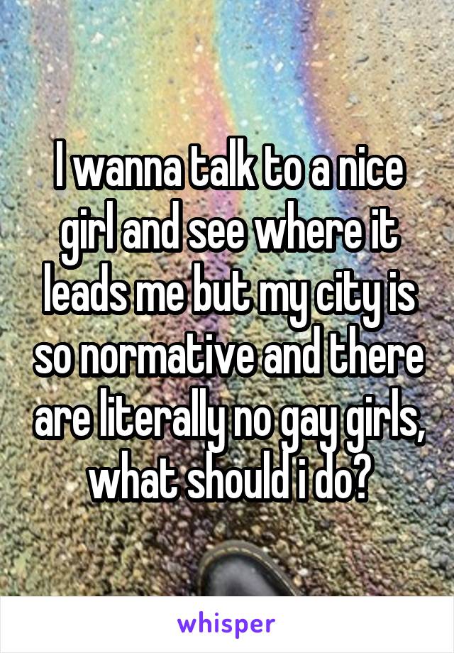 I wanna talk to a nice girl and see where it leads me but my city is so normative and there are literally no gay girls, what should i do?