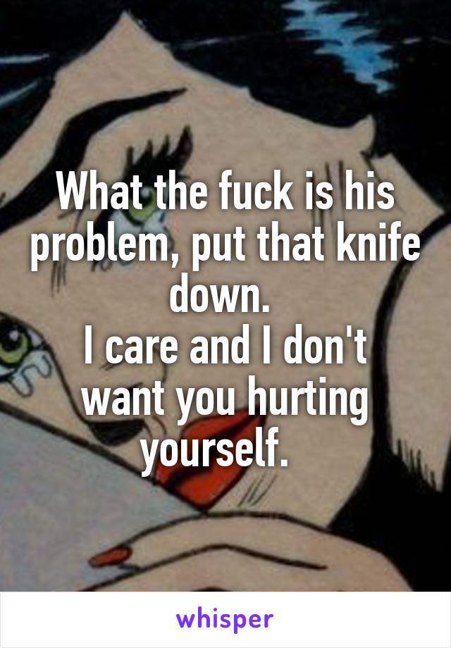 What the fuck is his problem, put that knife down. 
I care and I don't want you hurting yourself.  