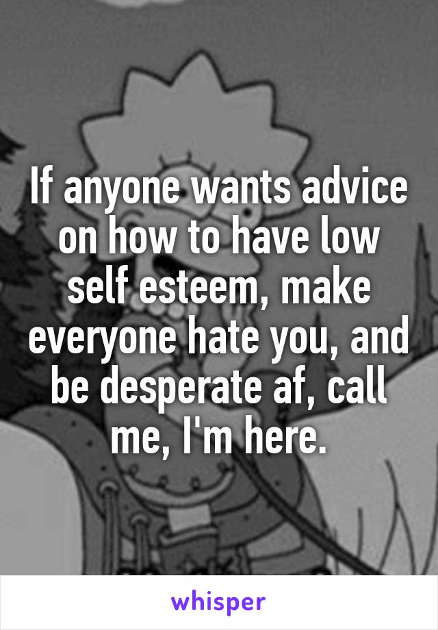 If anyone wants advice on how to have low self esteem, make everyone hate you, and be desperate af, call me, I'm here.