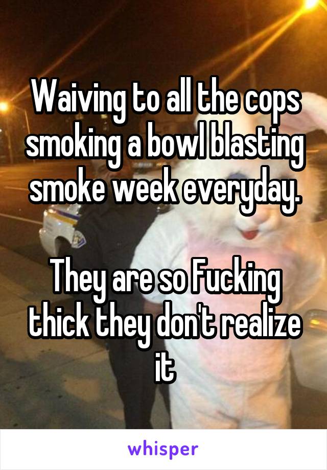 Waiving to all the cops smoking a bowl blasting smoke week everyday.

They are so Fucking thick they don't realize it