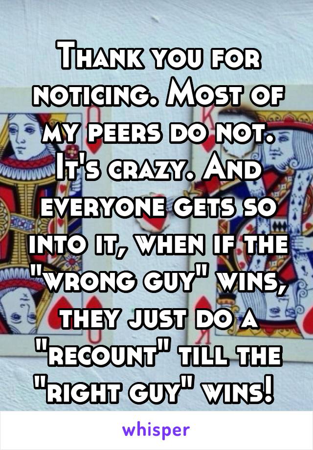 Thank you for noticing. Most of my peers do not. It's crazy. And everyone gets so into it, when if the "wrong guy" wins, they just do a "recount" till the "right guy" wins! 