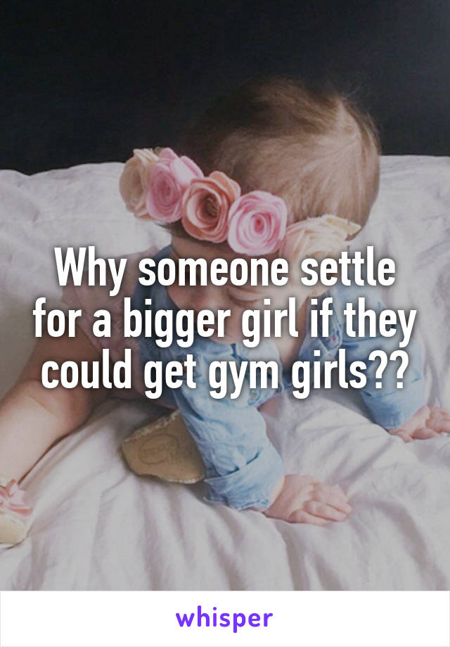 Why someone settle for a bigger girl if they could get gym girls??