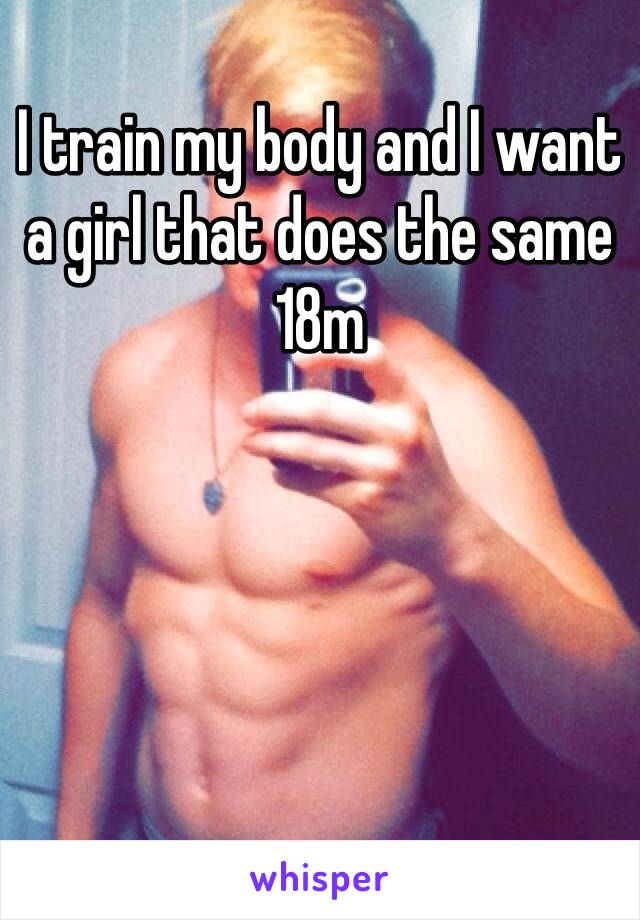 I train my body and I want a girl that does the same
18m