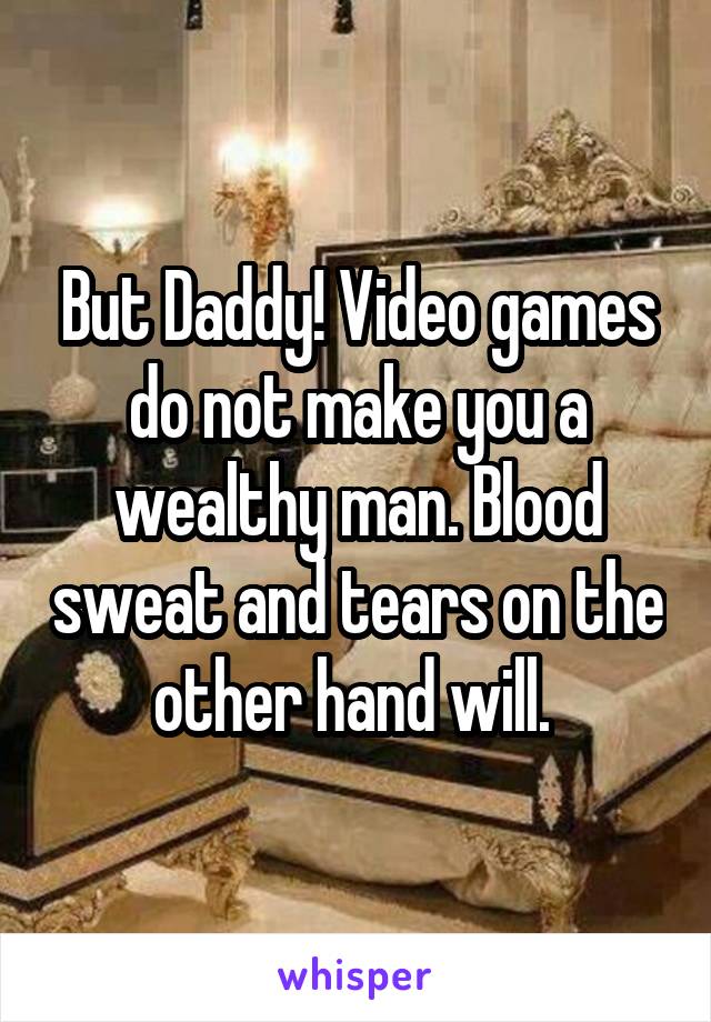 But Daddy! Video games do not make you a wealthy man. Blood sweat and tears on the other hand will. 