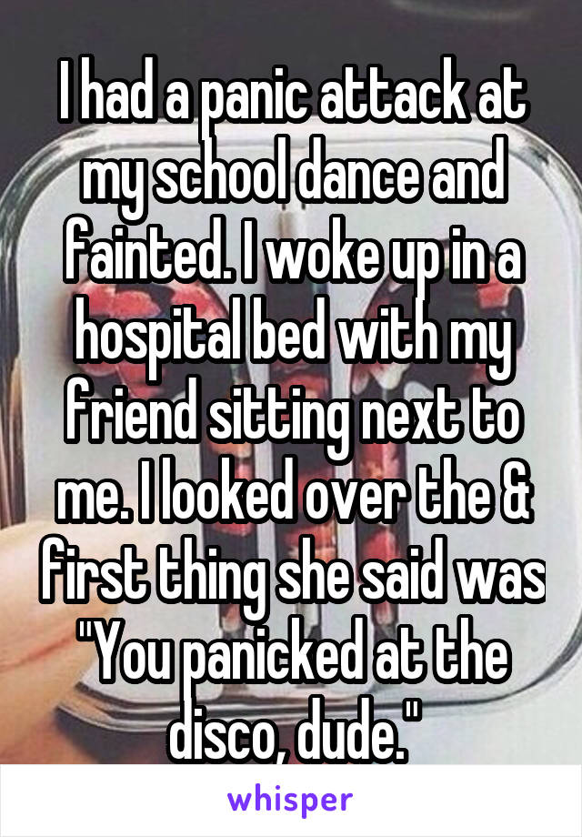 I had a panic attack at my school dance and fainted. I woke up in a hospital bed with my friend sitting next to me. I looked over the & first thing she said was "You panicked at the disco, dude."