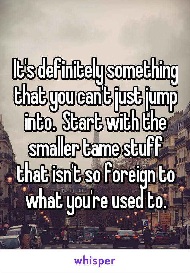 It's definitely something that you can't just jump into.  Start with the smaller tame stuff that isn't so foreign to what you're used to.