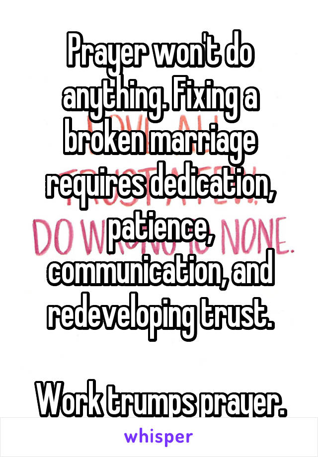 Prayer won't do anything. Fixing a broken marriage requires dedication, patience, communication, and redeveloping trust.

Work trumps prayer.