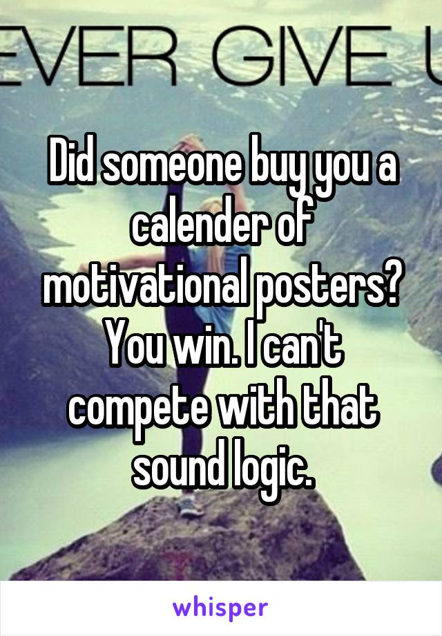 Did someone buy you a calender of motivational posters? You win. I can't compete with that sound logic.