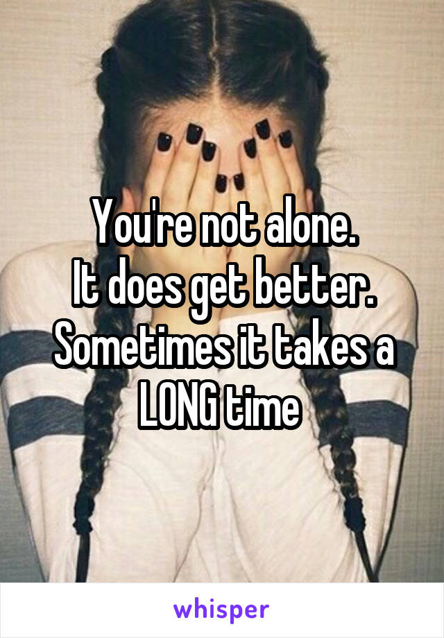 You're not alone.
It does get better.
Sometimes it takes a LONG time 