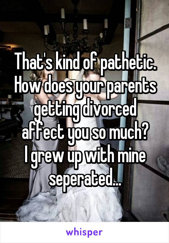 That's kind of pathetic. How does your parents getting divorced affect you so much?
I grew up with mine seperated...