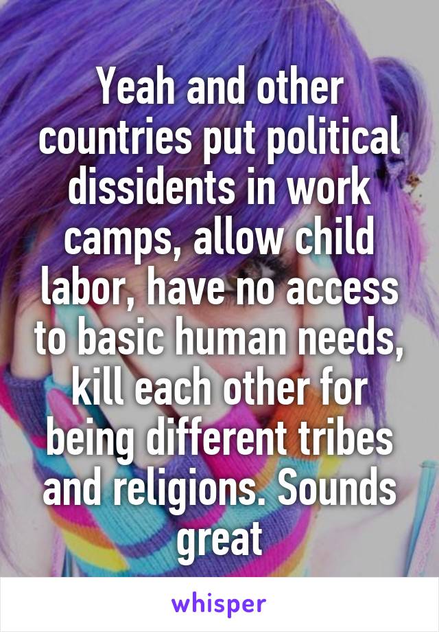 Yeah and other countries put political dissidents in work camps, allow child labor, have no access to basic human needs, kill each other for being different tribes and religions. Sounds great