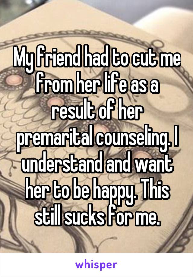 My friend had to cut me from her life as a result of her premarital counseling. I understand and want her to be happy. This still sucks for me.