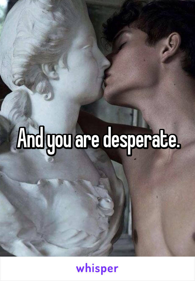 And you are desperate.