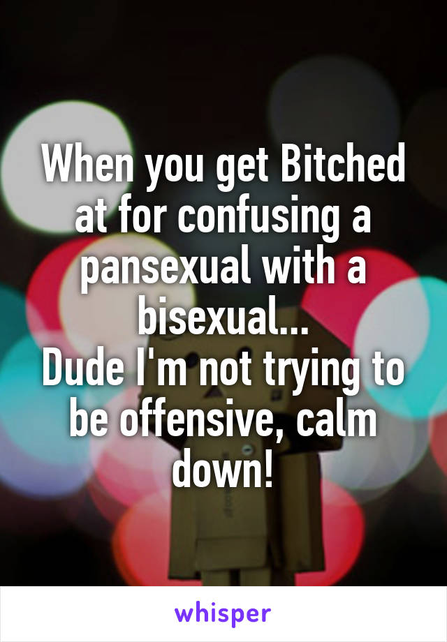 When you get Bitched at for confusing a pansexual with a bisexual...
Dude I'm not trying to be offensive, calm down!