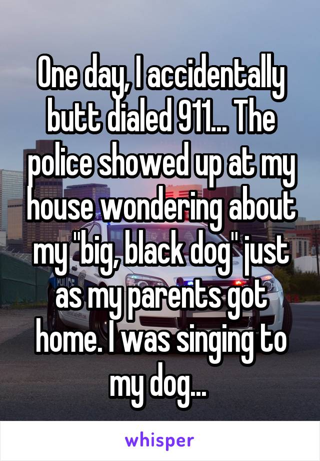 One day, I accidentally butt dialed 911... The police showed up at my house wondering about my "big, black dog" just as my parents got home. I was singing to my dog... 