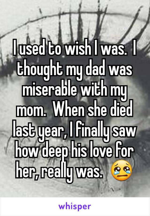 I used to wish I was.  I thought my dad was miserable with my mom.  When she died last year, I finally saw how deep his love for her, really was.  😢