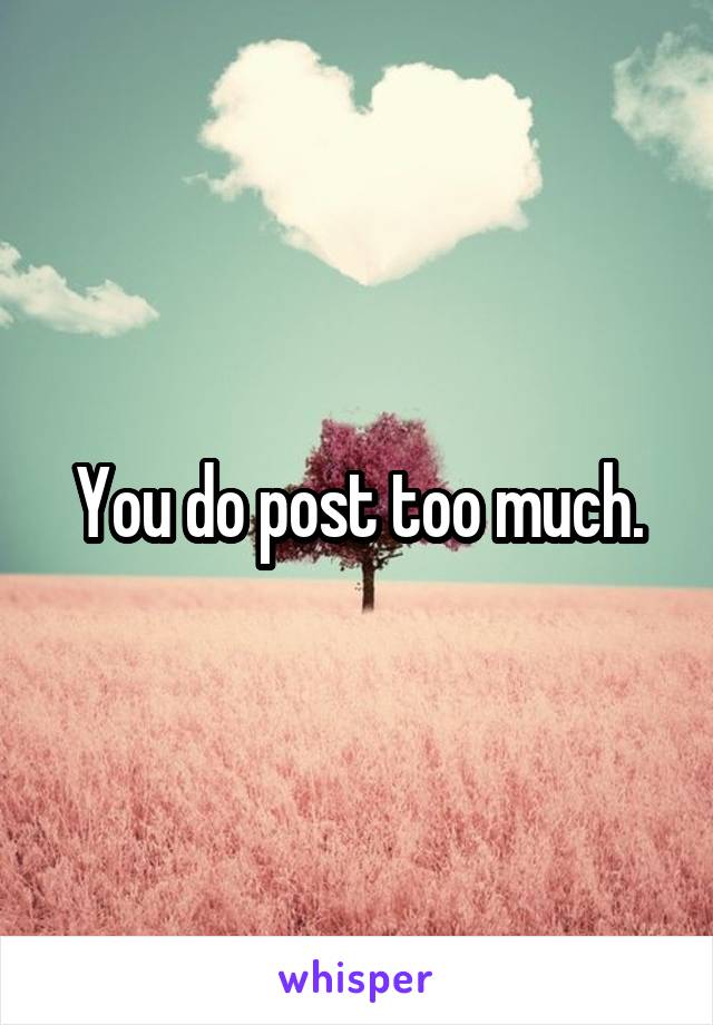 You do post too much.